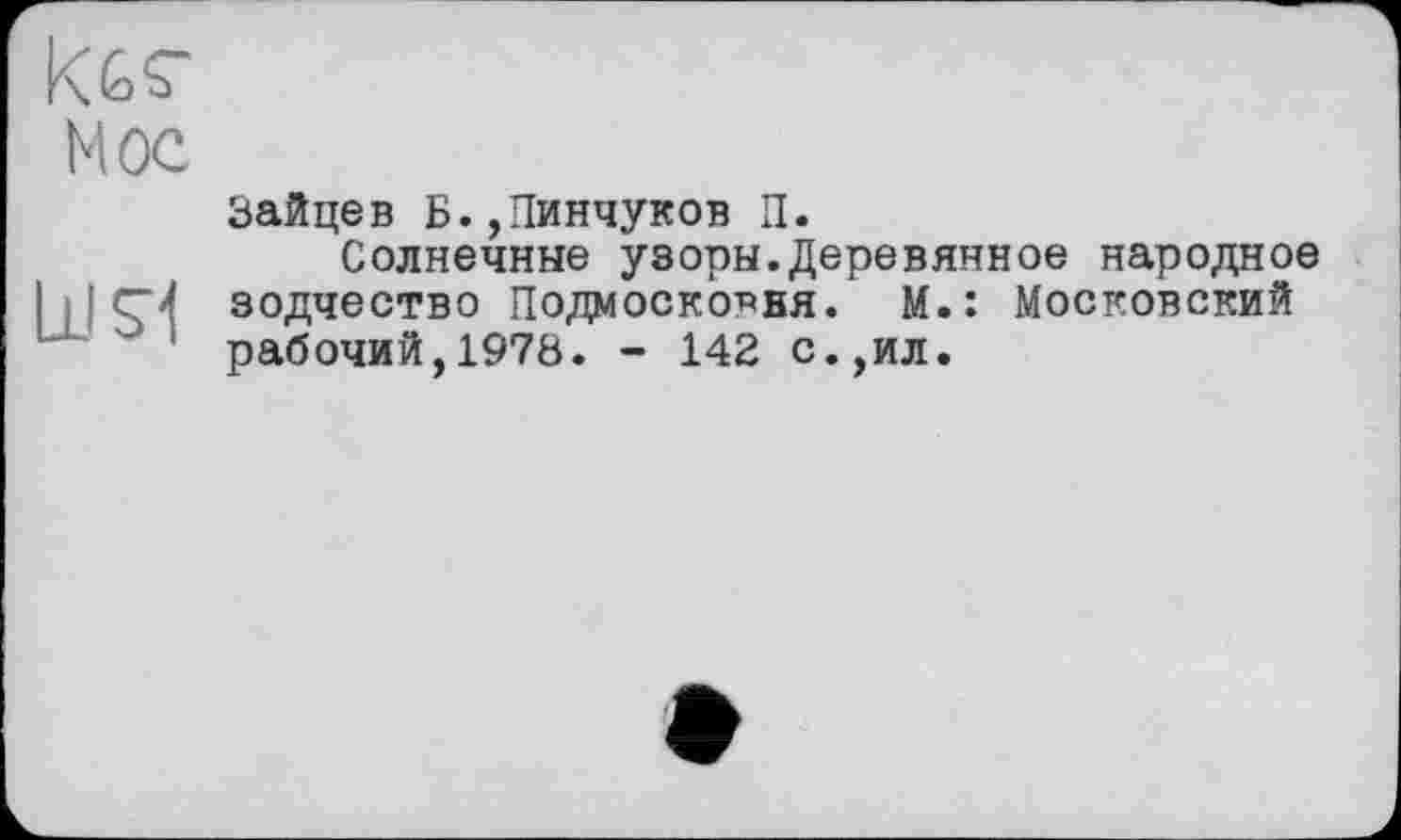 ﻿кбг
Мое
bJSl
Зайцев Б.,Пинчуков П.
Солнечные узоры.Деревянное народное зодчество Подмоско^ня. М.: Московский рабочий,1978. - 142 с.,ил.